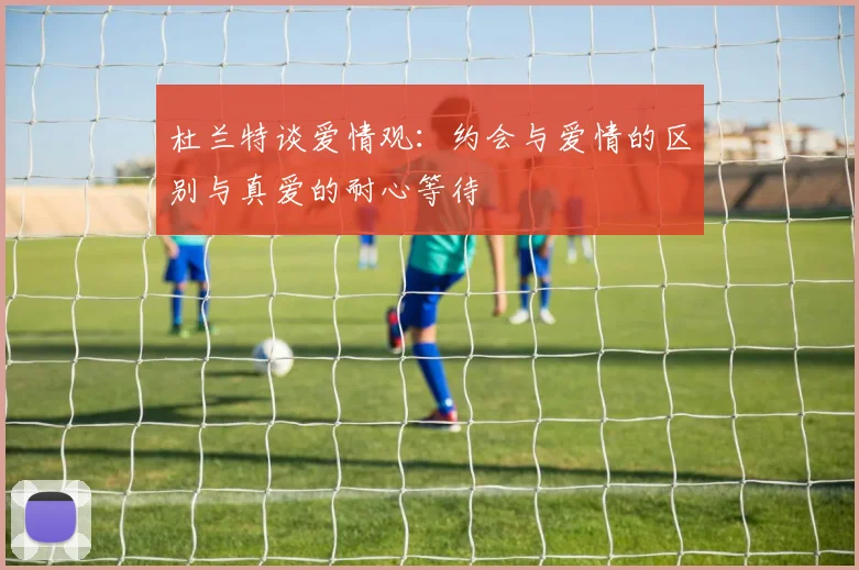 杜兰特谈爱情观：约会与爱情的区别与真爱的耐心等待