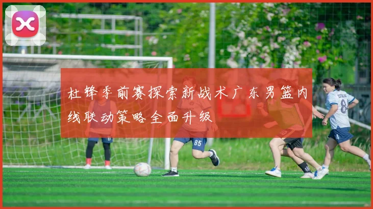 杜锋季前赛探索新战术广东男篮内线联动策略全面升级