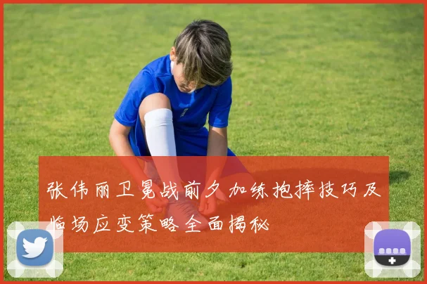 张伟丽卫冕战前夕加练抱摔技巧及临场应变策略全面揭秘