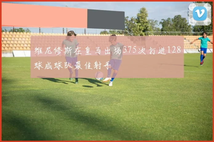 维尼修斯在皇马出场375次打进128球成球队最佳射手