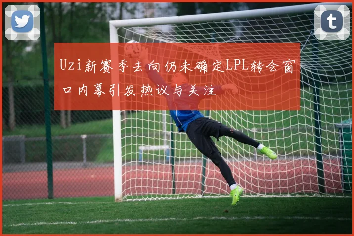Uzi新赛季去向仍未确定LPL转会窗口内幕引发热议与关注