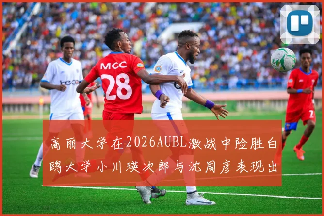高丽大学在2026AUBL激战中险胜白鸥大学小川瑛次郎与沈周彦表现出色