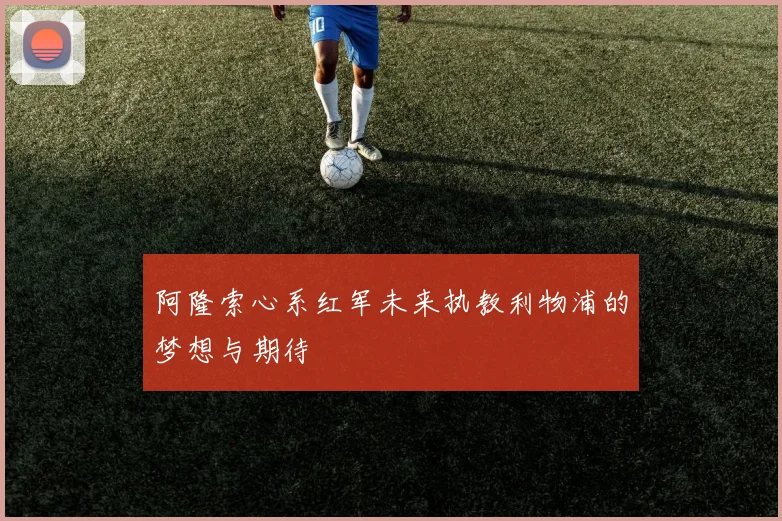 阿隆索心系红军未来执教利物浦的梦想与期待