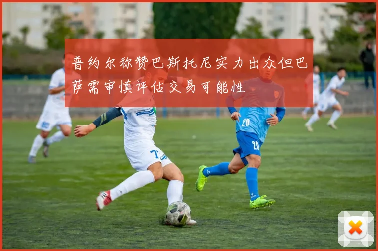 普约尔称赞巴斯托尼实力出众但巴萨需审慎评估交易可能性