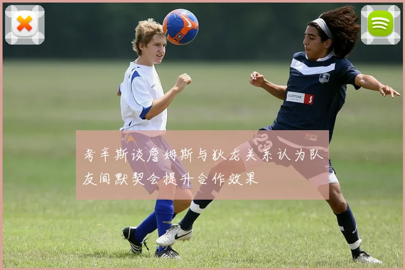 考辛斯谈詹姆斯与狄龙关系认为队友间默契会提升合作效果