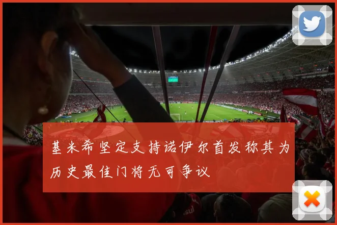 基米希坚定支持诺伊尔首发称其为历史最佳门将无可争议