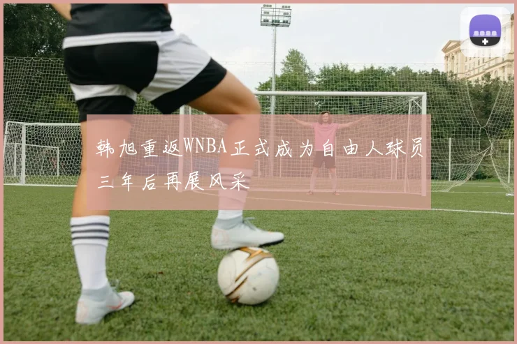 韩旭重返WNBA正式成为自由人球员三年后再展风采