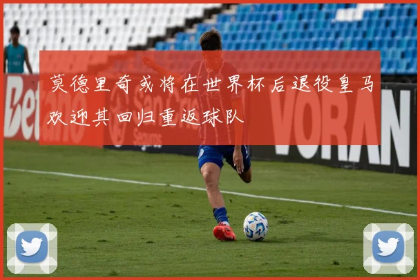 莫德里奇或将在世界杯后退役皇马欢迎其回归重返球队