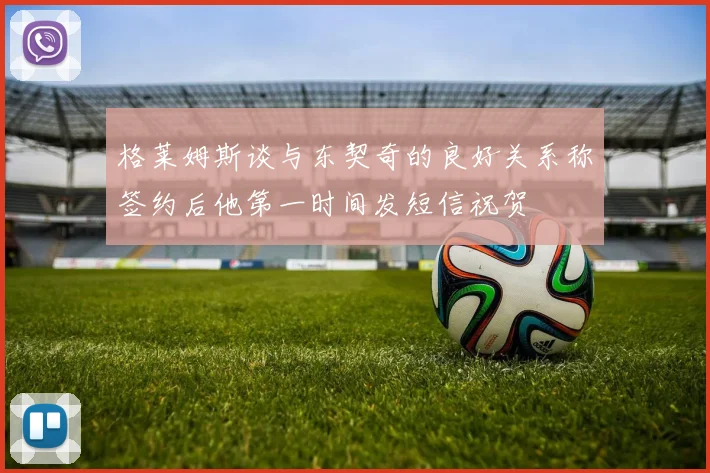 格莱姆斯谈与东契奇的良好关系称签约后他第一时间发短信祝贺