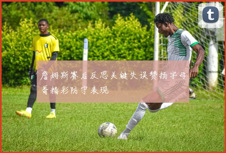 詹姆斯赛后反思关键失误赞扬字母哥精彩防守表现