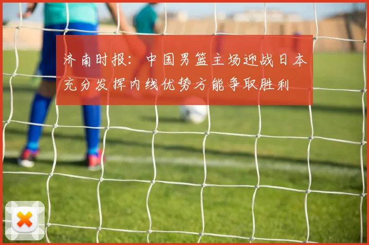 济南时报：中国男篮主场迎战日本充分发挥内线优势方能争取胜利