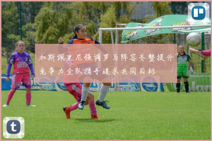 加斯佩里尼强调罗马阵容齐整提升竞争力全队携手追求共同目标