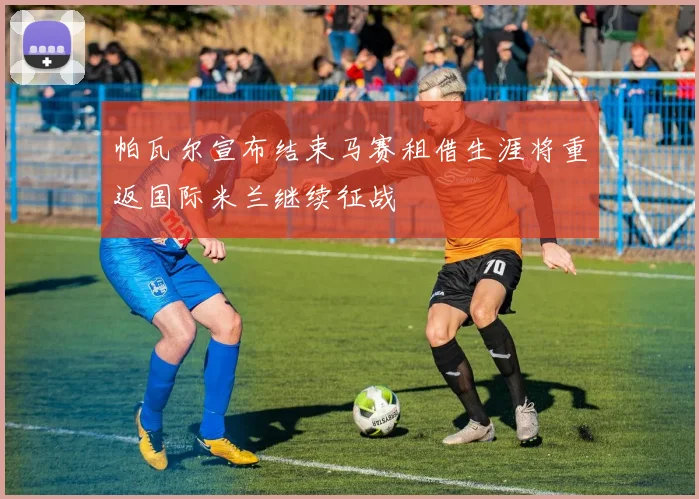 帕瓦尔宣布结束马赛租借生涯将重返国际米兰继续征战