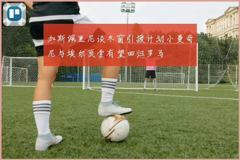 加斯佩里尼谈冬窗引援计划小曼奇尼与埃尔莫索有望回归罗马