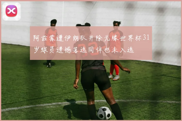 阿兹蒙遭伊朗队开除无缘世界杯31岁球员遗憾落选同伴也未入选