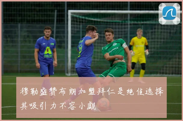 穆勒盛赞布朗加盟拜仁是绝佳选择其吸引力不容小觑
