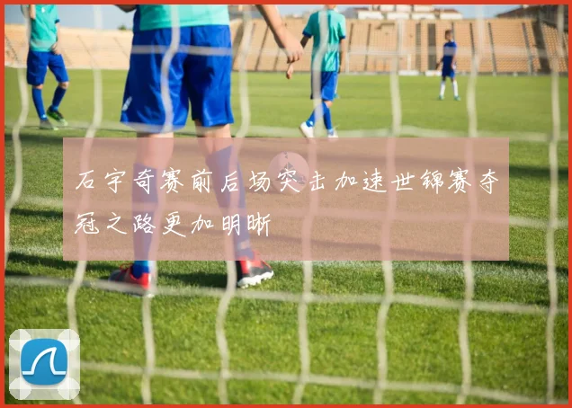 石宇奇赛前后场突击加速世锦赛夺冠之路更加明晰