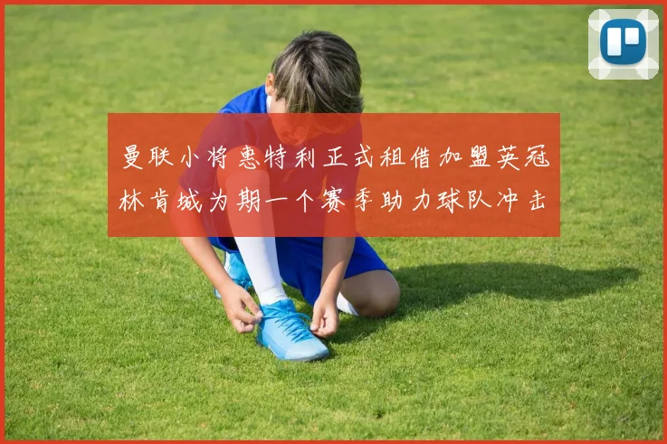 曼联小将惠特利正式租借加盟英冠林肯城为期一个赛季助力球队冲击升级