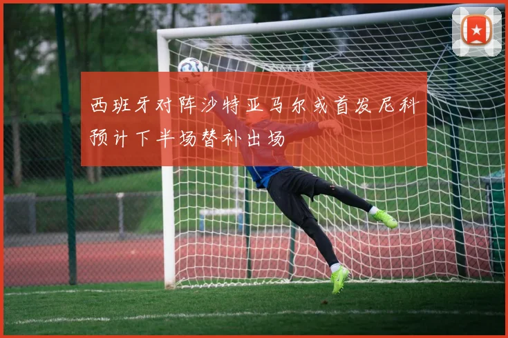 西班牙对阵沙特亚马尔或首发尼科预计下半场替补出场
