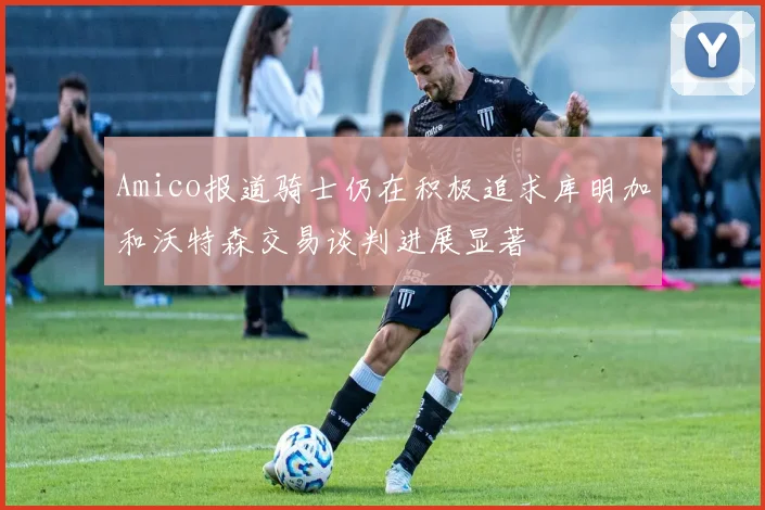 Amico报道骑士仍在积极追求库明加和沃特森交易谈判进展显著
