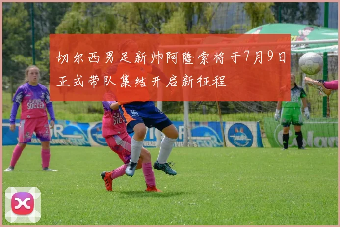 切尔西男足新帅阿隆索将于7月9日正式带队集结开启新征程