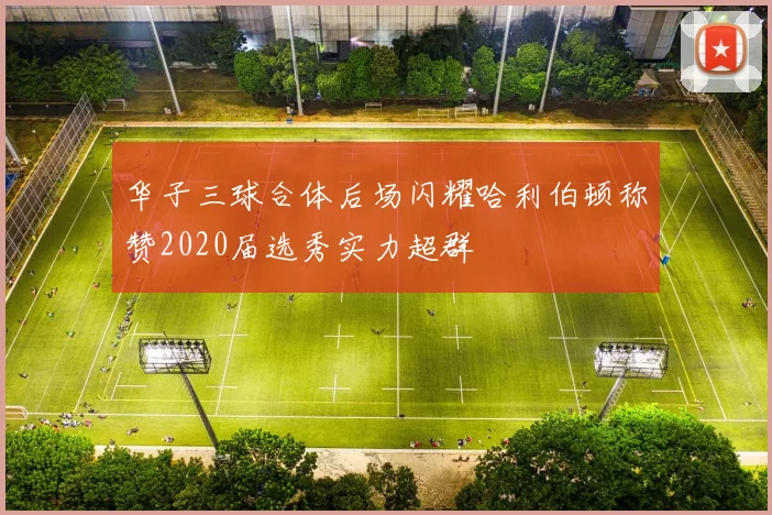 华子三球合体后场闪耀哈利伯顿称赞2020届选秀实力超群