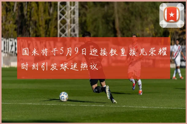 国米将于5月9日迎接教皇接见荣耀时刻引发球迷热议