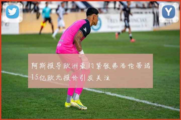阿斯报导欧洲豪门紧张弗洛伦蒂诺15亿欧元报价引发关注