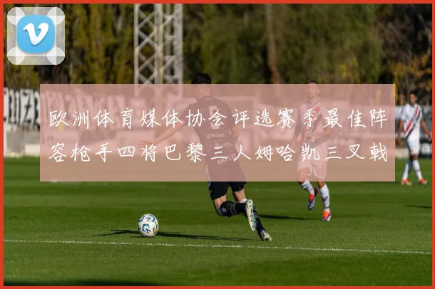 欧洲体育媒体协会评选赛季最佳阵容枪手四将巴黎三人姆哈凯三叉戟引关注
