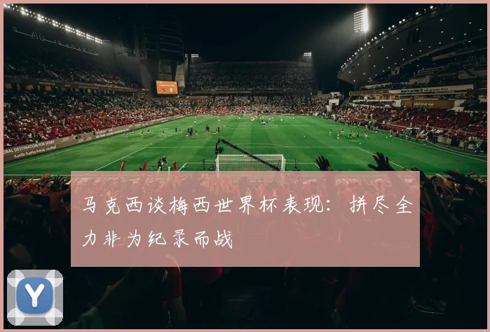 马克西谈梅西世界杯表现：拼尽全力非为纪录而战