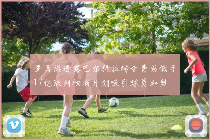 罗马诺透露巴尔科拉转会费或低于17亿欧利物浦计划吸引球员加盟