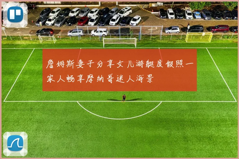 詹姆斯妻子分享女儿游艇度假照一家人畅享摩纳哥迷人海景