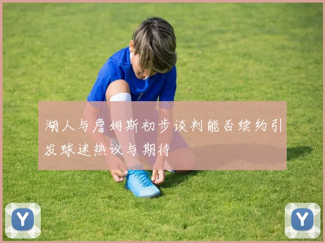 湖人与詹姆斯初步谈判能否续约引发球迷热议与期待